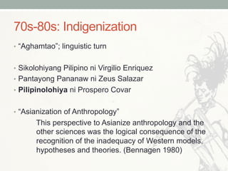 70s-80s: Indigenization
•  “Aghamtao”; linguistic turn
•  Sikolohiyang Pilipino ni Virgilio Enriquez
•  Pantayong Pananaw ni Zeus Salazar
•  Pilipinolohiya ni Prospero Covar
•  “Asianization of Anthropology”
This perspective to Asianize anthropology and the
other sciences was the logical consequence of the
recognition of the inadequacy of Western models,
hypotheses and theories. (Bennagen 1980)
 