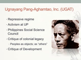 Ugnayang Pang-Aghamtao, Inc. (UGAT)
• Repressive regime
• Activism at UP
• Philippines Social Science
Council
• Critique of colonial legacy
•  Peoples as objects; as “others”
• Critique of Development
 