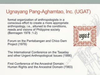 Ugnayang Pang-Aghamtao, Inc. (UGAT)
formal organization of anthropologists in a
conscious effort to create a more appropriate
anthropology, i.e., attuned to the conditions,
needs and visions of Philippine society
(Bennagen 1978 :1-2)
Forum on the Pantabangan and Chico Dam
Project (1978)
The International Conference on the Tasaday
and other Urgent Anthropological Issues (1986)
First Conference of the Ancestral Domain:
Human Rights and the Ancestral Domain (1983)
 
