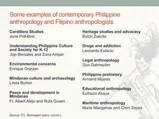 Some examples of contemporary Philippine
anthropology and Filipino anthropologists
Cordillera Studies
June Prill-Bret
Understanding Philippine Culture
and Society for K-12
Jojo Bersales and Zona Amper
Environmental concerns
Enrique Oracion
Mindanao culture and archaeology
Linda Burton
Peace and development in
Mindanao
Fr. Albert Alejo and Rufa Guiam
Heritage studies and advocacy
Butch Zialcita
Drugs and addiction
Leonardo Estacio
Legal anthropology
Gus Gatmaytan
Philippine prehistory
Armand Mijares
Educational anthropology
Eufracio Abaya
Maritime anthropology
Maria Mangahas and Chim Zayas
Source: P.L. Bennagen (pers. comm.)
 