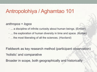 Antropolohiya / Aghamtao 101
anthropos + logos
•  ... a discipline of infinite curiosity about human beings. (Ember)
•  ... the exploration of human diversity in time and space. (Kottak)
•  … the most liberating of all the sciences. (Haviland)
Fieldwork as key research method (participant observation)
‘holistic’ and comparative
Broader in scope, both geographically and historically
 