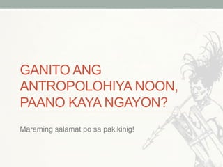 GANITO ANG
ANTROPOLOHIYA NOON,
PAANO KAYA NGAYON?
Maraming salamat po sa pakikinig!
 