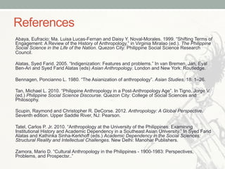 References
Abaya, Eufracio; Ma. Luisa Lucas-Fernan and Daisy Y. Noval-Morales. 1999. “Shifting Terms of
Engagement: A Review of the History of Anthropology,” in Virginia Miralao (ed.). The Philippine
Social Science in the Life of the Nation. Quezon City: Philippine Social Science Research
Council.
Alatas, Syed Farid. 2005. “Indigenization: Features and problems.” In van Bremen, Jan, Eyal
Ben-Ari and Syed Farid Alatas (eds) Asian Anthropology. London and New York: Routledge.
Bennagen, Poncianno L. 1980. “The Asianization of anthropology”. Asian Studies, 18: 1–26.
Tan, Michael L. 2010. “Philippine Anthropology in a Post-Anthropology Age”. In Tigno, Jorge V.
(ed.) Philippine Social Science Discourse. Quezon City: College of Social Sciences and
Philosophy.
Scupin, Raymond and Christopher R. DeCorse. 2012. Anthropology: A Global Perspective.
Seventh edition. Upper Saddle River, NJ: Pearson.
Tatel, Carlos P. Jr. 2010. “Anthropology at the University of the Philippines: Examining
Institutional History and Academic Dependency in a Southeast Asian University.” In Syed Farid
Alatas and Kathinka Sinha-Kerkhoff (eds.) Academic Dependency in the Social Sciences:
Structural Reality and Intellectual Challenges. New Delhi: Manohar Publishers.
Zamora, Mario D. “Cultural Anthropology in the Philippines - 1900-1983: Perspectives,
Problems, and Prospectsr..”
 