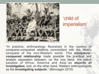 ‘child of
imperialism’
“In practice, anthropology flourished in the context of
conqueror-conquered relations concomitant with the West’s
conquest of the non-Western world. This conqueror-
conquered relationship made possible the practical and
analytic separation between, on the one hand, the native
peoples of Africa, America and Asia as objects of
investigation, and, on the other hand, Western anthropologists
as the investigating subjects.” (Bennagen 2010)
 