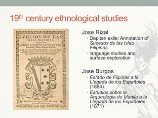 19th century ethnological studies
Jose Rizal
•  Dapitan exile: Annotation of
Sucesos de las Islas
Filipinas
•  language studies and
surface exploration
Jose Burgos
•  Estado de Fiipinas a la
Llegada de los Españoles
(1864)
•  Estudios sobre la
Arqueologia de Manila a la
Llegada de los Españoles
(1871)
 