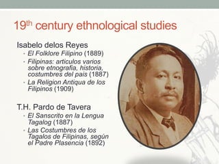 19th century ethnological studies
Isabelo delos Reyes
•  El Folklore Filipino (1889)
•  Filipinas: articulos varios
sobre etnografia, historia,
costumbres del pais (1887)
•  La Religion Antiqua de los
Filipinos (1909)
T.H. Pardo de Tavera
•  El Sanscrito en la Lengua
Tagalog (1887)
•  Las Costumbres de los
Tagalos de Filipinas, según
el Padre Plasencia (1892)
 