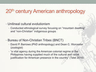 20th century American anthropology
•  Unilineal cultural evolutionism
•  Conducted ethnological survey focusing on “mountain dwelling”
and “non-Christian” indigenous groups
•  Bureau of Non-Christian Tribes (BNCT)
•  David P. Barrows (PhD anthropology) and Dean C. Worcester
(zoologist)
•  “a vital agency during the American colonial regime in the
Philippines having supplied much of the cultural and racial
justification for American presence in the country” (Tatel 2010)
 