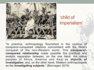 ‘child of
imperialism’
“In practice, anthropology flourished in the context of
conqueror-conquered relations concomitant w...