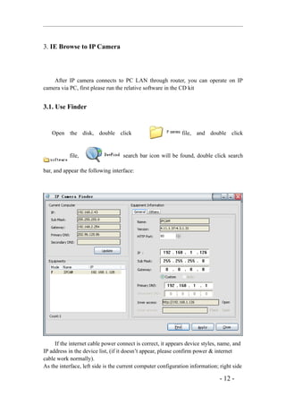 3. IE Browse to IP Camera



    After IP camera connects to PC LAN through router, you can operate on IP
camera via PC, first please run the relative software in the CD kit


3.1. Use Finder


   Open the disk, double click                                file, and double click


           file,                   search bar icon will be found, double click search

bar, and appear the following interface:




     If the internet cable power connect is correct, it appears device styles, name, and
IP address in the device list, (if it doesn’t appear, please confirm power & internet
cable work normally).
As the interface, left side is the current computer configuration information; right side

                                                                               - 12 -
 