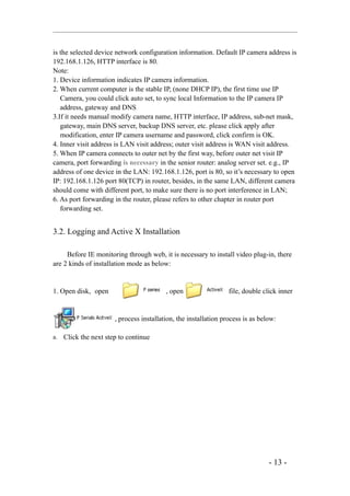 is the selected device network configuration information. Default IP camera address is
192.168.1.126, HTTP interface is 80.
Note:
1. Device information indicates IP camera information.
2. When current computer is the stable IP, (none DHCP IP), the first time use IP
   Camera, you could click auto set, to sync local Information to the IP camera IP
   address, gateway and DNS
3.If it needs manual modify camera name, HTTP interface, IP address, sub-net mask,
   gateway, main DNS server, backup DNS server, etc. please click apply after
   modification, enter IP camera username and password, click confirm is OK.
4. Inner visit address is LAN visit address; outer visit address is WAN visit address.
5. When IP camera connects to outer net by the first way, before outer net visit IP
camera, port forwarding is necessary in the senior router: analog server set. e.g., IP
address of one device in the LAN: 192.168.1.126, port is 80, so it’s necessary to open
IP: 192.168.1.126 port 80(TCP) in router, besides, in the same LAN, different camera
should come with different port, to make sure there is no port interference in LAN;
6. As port forwarding in the router, please refers to other chapter in router port
   forwarding set.


3.2. Logging and Active X Installation

     Before IE monitoring through web, it is necessary to install video plug-in, there
are 2 kinds of installation mode as below:


1. Open disk, open                        , open                  file, double click inner


                       , process installation, the installation process is as below:

a.   Click the next step to continue




                                                                                 - 13 -
 