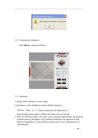 3.3.2. Administrator Operation

     Click Sign in, a pop-up will show




3.3.3. Operation

1. Image mirror indicates a reverse image.
2. Resolution, mode, brightness, contrast default setting are：

  320*240、50HZ、6、4，mode is mainly for the adjustment of
   Light strength, please adjust to 60HZ when light is poor or in dark.
3. There are 3 browse modes in IE mode: visitor, operator, administrator, the authority
   of administrator is the highest, log in different authorities, the operation will be
   different. Regarding to 3 user authorities, please refer to 3.4.4. Equipment User
   Administration.

                                                                            - 16 -
 
