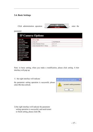 3.4. Basic Settings



     Click administration operation                                  ， enter the

parameter




Note: in basic setting, when you make a modification, please click setting. A hint
interface will pop up



1）the right interface will indicate
the parameter setting operation is successful, please
click OK then refresh.




2) the right interface will indicate the parameter
   setting operation is successful, and need restart
   to finish setting, please click OK.




                                                                        - 17 -
 