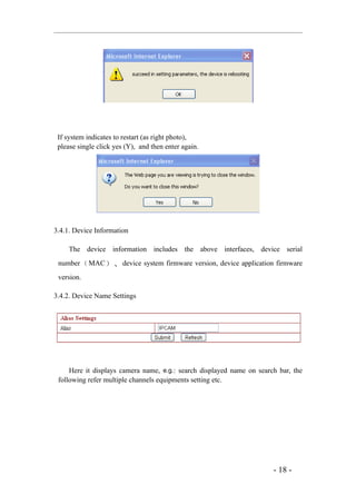 If system indicates to restart (as right photo),
 please single click yes (Y), and then enter again.




3.4.1. Device Information

     The device information includes the above interfaces, device serial
 number （ MAC ） 、 device system firmware version, device application firmware
 version.

3.4.2. Device Name Settings




     Here it displays camera name, e.g.: search displayed name on search bar, the
 following refer multiple channels equipments setting etc.




                                                                       - 18 -
 