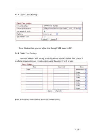 3.4.3. Device Clock Settings




     From this interface, you can adjust time through NTP server or PC.

3.4.4. Device User Settings

      User can proceed with setting according to the interface below. The system is
available for administrator, operator, visitor, and the authority will in turn.




Note: At least one administrator is needed for the device;




                                                                          - 19 -
 