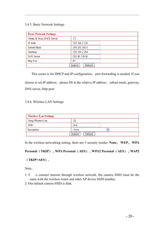 3.4.5. Basic Network Settings




    This sector is for DHCP and IP configuration ，port forwarding is needed, If you

choose to set IP address，please fill in the relative IP address、subnet mask, gateway,
DNS server, Http port;


3.4.6. Wireless LAN Settings




In the wireless networking setting, there are 5 security modes: None 、 WEP 、 WPA

Personal（ TKIP）、WPA Personal（ AES）、WPA2 Personal（ AES）、WAP2

（ TKIP+AES） .

Note：
1. T    o connect internet through wireless network, the camera SSID must be the
    same with the wireless router and other AP device SSID number,
2. Our default camera SSID is dink.




                                                                           - 20 -
 