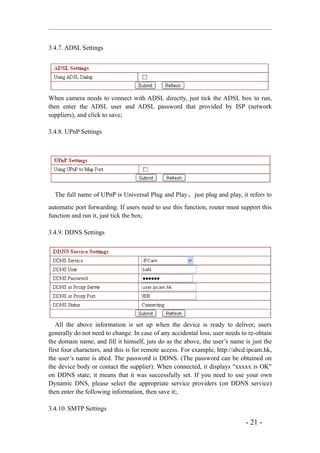3.4.7. ADSL Settings




When camera needs to connect with ADSL directly, just tick the ADSL box to run,
then enter the ADSL user and ADSL password that provided by ISP (network
suppliers), and click to save;

3.4.8. UPnP Settings




  The full name of UPnP is Universal Plug and Play ， just plug and play, it refers to
automatic port forwarding. If users need to use this function, router must support this
function and run it, just tick the box;

3.4.9. DDNS Settings




   All the above information is set up when the device is ready to deliver; users
generally do not need to change. In case of any accidental loss, user needs to re-obtain
the domain name, and fill it himself, juts do as the above, the user’s name is just the
first four characters, and this is for remote access. For example, http://abcd.ipcam.hk,
the user’s name is abcd. The password is DDNS. (The password can be obtained on
the device body or contact the supplier). When connected, it displays "xxxxx is OK"
on DDNS state; it means that it was successfully set. If you need to use your own
Dynamic DNS, please select the appropriate service providers (on DDNS service)
then enter the following information, then save it;.

3.4.10. SMTP Settings

                                                                             - 21 -
 