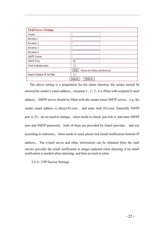 The above setting is a preparation for the alarm function, the sender should be
entered the sender’s email address，recipient 1、 、 、 is filled with recipient E-mail
                                               2 3 4

address ； SMTP server should be filled with the sender email SMTP server ， e.g. the

sender email address is abc@163.com ， and enter mail.163.com. Generally SMTP

port is 25，do no need to change；when needs to check, just tick it, and enter SMTP

user and SMTP password ， both of them are provided by Email provider ， and test

according to reference；when needs to send, please tick Email notification Internet IP

address ； The e-mail server and other information can be obtained from the mail
service provider the email notification is image captured when alarming if no email
notification is needed when alarming, and then no need to enter.

    3.4.11. FTP Service Settings




                                                                           - 22 -
 