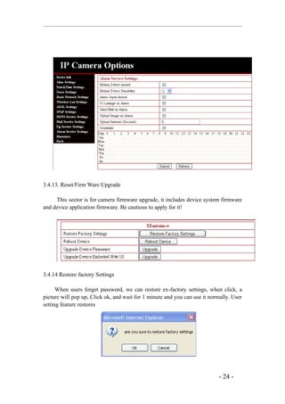 3.4.13. Reset/Firm Ware Upgrade

     This sector is for camera firmware upgrade, it includes device system firmware
and device application firmware. Be cautious to apply for it!




3.4.14 Restore factory Settings

      When users forget password, we can restore ex-factory settings, when click, a
picture will pop up, Click ok, and wait for 1 minute and you can use it normally. User
setting feature restores




                                                                            - 24 -
 
