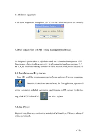 3.4.15 Reboot Equipment


Click restart, it appears the above picture, click ok, wait for 1 minute and you can use it normally.




4. Brief Introduction to CMS (centre management software)



An Integrated system refers to a platform which set a centralized management of IP
Camera, powerful, extendable, supportive to all product series of our company, E, F,
M, V, A, H, hereafter we briefly introduce F series products work process under CMS


4.1. Installation and Registration
  Open CD; install the centre management software, an icon will appear on desktop,


                 Double-click the icon, open software, for first application, system will


appear registration, and click registration, input the code on CD, register. Or skip this


step, click ICONS of the CMS,                   and select register.




4.2 Add Device

Right--lick the blank area on the right part of the CMS to add an IP Camera, choose F
series, and click ok.




                                                                                         - 25 -
 