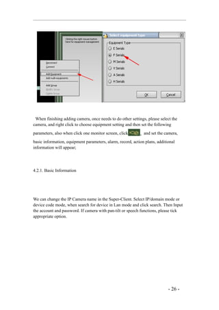 When finishing adding camera, once needs to do other settings, please select the
camera, and right click to choose equipment setting and then set the following
parameters, also when click one monitor screen, click       , and set the camera,
basic information, equipment parameters, alarm, record, action plans, additional
information will appear;




4.2.1. Basic Information




We can change the IP Camera name in the Super-Client. Select IP/domain mode or
device code mode, when search for device in Lan mode and click search. Then Input
the account and password. If camera with pan-tilt or speech functions, please tick
appropriate option.




                                                                            - 26 -
 