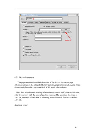 4.2.2. Device Parameters

    This page contains the audio information of the device, the current page
information refers to the integrated factory defaults, click for information, and obtain
the current information, when modify it. Click application and save.

  Note: This amendment is sending information on camera itself, after modification,
other browse way with the same effect. For example: The resolution for obtain is
320*240, modify it to 640*480, IE browsing, resolution turns from 320*240 into
640*480.

As shown below:




                                                                               - 27 -
 