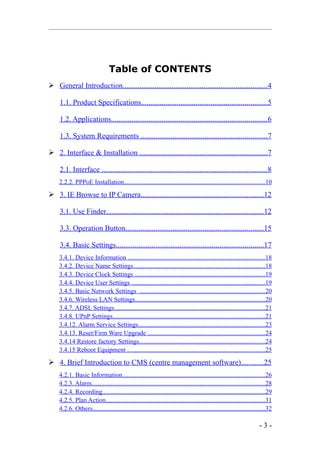 Table of CONTENTS
 General Introduction.............................................................................4

     1.1. Product Specifications...................................................................5

     1.2. Applications...................................................................................6

     1.3. System Requirements ...................................................................7

 2. Interface & Installation ....................................................................7

     2.1. Interface ........................................................................................8
    2.2.2. PPPoE Installation.......................................................................................10
 3. IE Browse to IP Camera.................................................................12

     3.1. Use Finder...................................................................................12

     3.3. Operation Button.........................................................................15

     3.4. Basic Settings..............................................................................17
    3.4.1. Device Information .....................................................................................18
    3.4.2. Device Name Settings.................................................................................18
    3.4.3. Device Clock Settings ................................................................................19
    3.4.4. Device User Settings ..................................................................................19
    3.4.5. Basic Network Settings .............................................................................20
    3.4.6. Wireless LAN Settings................................................................................20
    3.4.7. ADSL Settings.............................................................................................21
    3.4.8. UPnP Settings..............................................................................................21
    3.4.12. Alarm Service Settings..............................................................................23
    3.4.13. Reset/Firm Ware Upgrade ........................................................................24
    3.4.14 Restore factory Settings..............................................................................24
    3.4.15 Reboot Equipment .....................................................................................25
 4. Brief Introduction to CMS (centre management software)............25
    4.2.1. Basic Information........................................................................................26
    4.2.3. Alarm...........................................................................................................28
    4.2.4. Recording.....................................................................................................29
    4.2.5. Plan Action..................................................................................................31
    4.2.6. Others...........................................................................................................32

                                                                                                                      -3-
 