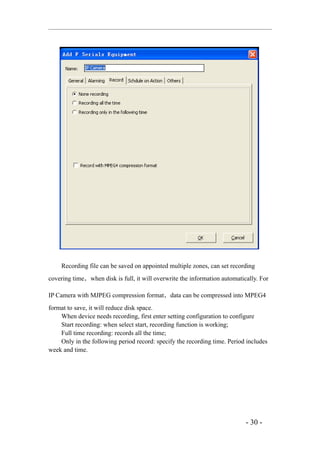 Recording file can be saved on appointed multiple zones, can set recording
covering time，when disk is full, it will overwrite the information automatically. For

IP Camera with MJPEG compression format，data can be compressed into MPEG4
format to save, it will reduce disk space.
    When device needs recording, first enter setting configuration to configure
    Start recording: when select start, recording function is working;
    Full time recording: records all the time;
    Only in the following period record: specify the recording time. Period includes
week and time.




                                                                            - 30 -
 