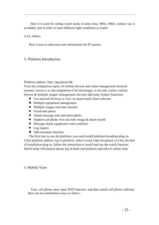 Here it is used for setting watch mode at some time, 50Hz, 60Hz, outdoor use is
available, and in order to meet different light conditions to watch.

4.2.6. Others

   Here it uses to add some note information for IP camera.



5. Platform Introduction




Platform address: http://app.ipcam.hk/
From the comparison aspect of website browse and center management terminal
monitor, terrace is as the integration of all advantages, it not only realize website
browse & multiple images management, but also add many feature functions:
     Use network browser to visit, no need install client software.
     Multiple equipment management
     Multiple images real time monitor
     Fixed time photo
     Alarm message note and alarm photo
     Support cell phone visit real time image & alarm record
     Message check equipment work condition
     Log inquiry
     Sub-username function
    The first time to use the platform, you need install platform broadcast plug-in,
Click platform address, log in platform, when it need video broadcast, if it has the hint
of installation plug-in, follow the instruction to install and use the watch function.
Detail helps information please log in back-end platform and refer to online help.




6. Mobile View




      First, cell phone must open WAP function, and then install cell phone software;
   there are two installation ways as follow:




                                                                              - 32 -
 