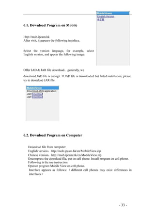 6.1. Download Program on Mobile


Http://mob.ipcam.hk
After visit, it appears the following interface.


Select the version language, for example, select
English version, and appear the following image:



Offer JAD & JAR file download，generally, we
download JAD file is enough. If JAD file is downloaded but failed installation, please
try to download JAR file




6.2. Download Program on Computer


   Download file from computer
   English version：http://mob.ipcam.hk/en/MobileView.zip
   Chinese version：http://mob.ipcam.hk/cn/MobileView.zip
   Decompress the download file, put on cell phone. Install program on cell phone.
   Following is the use instruction
   Operate program Mobile View on cell phone.
   Interface appears as follows: （ different cell phones may exist differences in
   interfaces）




                                                                            - 33 -
 