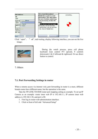Click “ open”、 “ ok”, and waiting, display following interface, you can see the live
  image：


                                  During the watch process, press cell phone
                                keyboard 2can control P/T upward, 8 controls
                                downward, 4 & 6 leftward & rightward. Or use direct
                                button to control.




7. Others




7.1. Port Forwarding Settings in router

When a remote access via internet visit, port forwarding in router is a must, different
brands routes have different name, but the operation is the same.
     Take the TP-LINK TD-8840 router port mapping setting as example. To set up IP
Camera as an example: router inner web IP is 192.168.1.1, IP camera inner web
address is 192.168.1.50, and port is 80.
     1. First log in router web administration interface.
     2. Click in front of left side “Advanced Setup”




                                                                            - 35 -
 