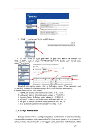 3. Click “virtual server” in the unfolded menu.




   4. fill “80” under the right port start or port end, Server IP address fill
"192.168.1.50", protocol select "TCP/UDP"OR”“TCP”, finally don’t forget click
under “"save/apply”




     Detailed information please refer to following photo: When complete port
forwarding, you can visit camera through device code in outer net remotely;
Common router default visit address
    1. DLINK ex-factory definition router address is 192.168.0.1
    2. Linksys ex-factory definition router address is 192.168.1.1
    3. 3com ex-factory definition router address is 192.168.2.1
    4. Microsoft ex-factory definition router address is 192.168.2.1
    5. Net gear ex-factory definition router address is 192.168.1.1
    6. Asus ex-factory definition router address is 192.168.1.1


7.2. Linkage Alarm Host

     Linkage alarm host is a configured product combined to IP camera perfectly,
wireless alarm detection equipment send off wireless alarm signal, e.g., wireless door
sensor, wireless IR detector, etc. Event triggers alarm, alarm host starts to alarm, at the

                                                                                - 36 -
 