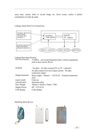 same time, camera starts to record image etc. fixed events, realize a perfect
combination of video & audio.



Linkage Alarm Host Use Connection：




Linkage Host Specification:
 Received frequency 315MHz，can accept frequency band wireless equipment,
                    such as door sensor, IR etc.

terminal            No.4pin，No.5pin connect12V or 5V（selected）
                   No.2pin connect low-level input current，No.5pin
                   connection output
Output terminals   Relay output 1 Router + 12V/0.3A，External connection
                   siren
touch switch       Code use
external shell     aluminum alloy
Size/ Weight       106mm x 92mm x 29mm 170G
Supply Power       DC +12V/0.3A
LED display        Code display




Matching alarm device：




                                                                    - 37 -
 