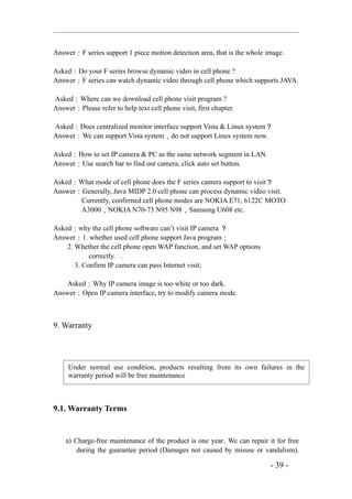 Answer：F series support 1 piece motion detection area, that is the whole image.

Asked：Do your F series browse dynamic video in cell phone ?
Answer：F series can watch dynamic video through cell phone which supports JAVA.

Asked：Where can we download cell phone visit program ?
Answer：Please refer to help text cell phone visit, first chapter.

Asked：Does centralized monitor interface support Vista & Linux system？
Answer：We can support Vista system，do not support Linux system now.

Asked：How to set IP camera & PC as the same network segment in LAN
Answer：Use search bar to find out camera, click auto set button.

Asked：What mode of cell phone does the F series camera support to visit？
Answer：Generally, Java MIDP 2.0 cell phone can process dynamic video visit.
       Currently, confirmed cell phone modes are NOKIA E71, 6122C MOTO
       A3000，NOKIA N70-73 N95 N98，Samsung U608 etc.

Asked：why the cell phone software can’t visit IP camera ？
Answer：1. whether used cell phone support Java program；
    2. Whether the cell phone open WAP function, and set WAP options
            correctly. .
       3. Confirm IP camera can pass Internet visit;

    Asked：Why IP camera image is too white or too dark.
Answer：Open IP camera interface, try to modify camera mode.



9. Warranty




     Under normal use condition, products resulting from its own failures in the
     warranty period will be free maintenance



9.1. Warranty Terms


    a) Charge-free maintenance of the product is one year. We can repair it for free
        during the guarantee period (Damages not caused by misuse or vandalism).

                                                                          - 39 -
 