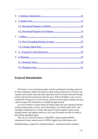  5. Platform Introduction.....................................................................32

 6. Mobile View...................................................................................32

     6.1. Download Program on Mobile....................................................33

     6.2. Download Program on Computer................................................33

 7. Others.............................................................................................35

     7.1. Port Forwarding Settings in router .............................................35

     7.2. Linkage Alarm Host ...................................................................36

 8．Frequently Asked Questions.........................................................38

 9. Warranty ........................................................................................39

     9.1. Warranty Terms...........................................................................39

     9.2. Warranty Card..............................................................................41



General Introduction


    IP Camera is a new generation product with the combination of analog camera &
IP video technology. Despite all functions which analog cameras have, IP camera can
compress and encrypt video and audio signal then send it to remote terminals through
internet with its built-in processor and web server. With its IP address, users can use
standard PC IE browser to visit IP camera, real time monitor targets, manage and store
video or image, PTZ control also is available through network.
    As a new member in camera family, IP camera shares the same operation function
with the analog camera, such as, auto white balance, auto shutter speed, AGC, auto
backlight compensation etc. On the other hand, IP camera supports remote access
through internet, and support multi-user visit, some IP cameras are able to extend to
both analog and digital signal.
    The core of F series IP cameras is 32Bit RSIC, adopts standard MJPEG
compression format, camera sensor is CMOS, support auto white balance and
backlight balance, support IE, cell phone browser，centralized monitor interface


                                                                                                    -4-
 