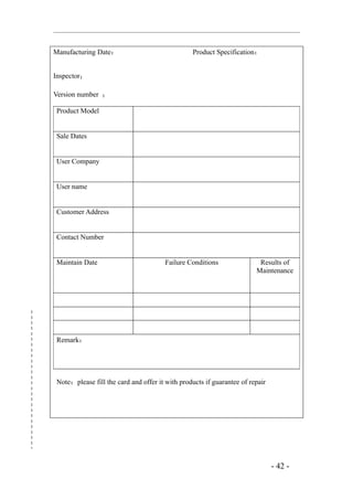 Manufacturing Date：                             Product Specification：


Inspector：

Version number ：

Product Model


Sale Dates


User Company


User name


Customer Address


Contact Number


Maintain Date                         Failure Conditions                Results of
                                                                       Maintenance




Remark：




Note：please fill the card and offer it with products if guarantee of repair




                                                                              - 42 -
 