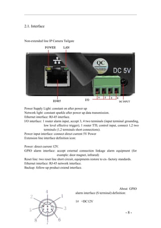 2.1. Interface


Non-extended line IP Camera Tailgate




Power Supply Light: constant on after power up
Network light: constant sparkle after power up data transmission.
Ethernet interface: RJ-45 interface.
I/O interface: 1 router alarm input, accept 3, 4 two terminals (input terminal grounding,
                low level effective trigger); 1 router TTL control input, connect 1,2 two
                terminals (1,2 terminals short connections).
Power input interface: connect direct current 5V Power
Extension line interface definition icon:

Power: direct current 12V.
GPIO alarm interface: accept external connection linkage alarm equipment (for
                          example: door magnet, infrared)
Reset line: two reset line short circuit, equipments restore to ex- factory standards.
Ethernet interface: RJ-45 network interface.
Backup: follow-up product extend interface.




                                                                         About GPIO
                                       alarm interface (S terminal) definition:

                                       1# +DC12V


                                                                              -8-
 