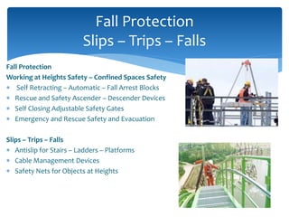 Fall Protection
Working at Heights Safety – Confined Spaces Safety
 Self Retracting – Automatic – Fall Arrest Blocks
 Rescue and Safety Ascender – Descender Devices
 Self Closing Adjustable Safety Gates
 Emergency and Rescue Safety and Evacuation
Slips – Trips – Falls
 Antislip for Stairs – Ladders – Platforms
 Cable Management Devices
 Safety Nets for Objects at Heights
Fall Protection
Slips – Trips – Falls
 