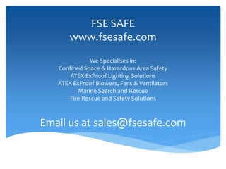 FSE SAFE
www.fsesafe.com
We Specialises in:
Confined Space & Hazardous Area Safety
ATEX ExProof Lighting Solutions
ATEX ExProof Blowers, Fans & Ventilators
Marine Search and Rescue
Fire Rescue and Safety Solutions
Email us at sales@fsesafe.com
 