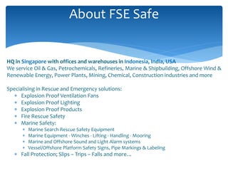 HQ in Singapore with offices and warehouses in Indonesia, India, USA
We service Oil & Gas, Petrochemicals, Refineries, Marine & Shipbuilding, Offshore Wind &
Renewable Energy, Power Plants, Mining, Chemical, Construction industries and more
Specialising in Rescue and Emergency solutions:
 Explosion Proof Ventilation Fans
 Explosion Proof Lighting
 Explosion Proof Products
 Fire Rescue Safety
 Marine Safety:
 Marine Search Rescue Safety Equipment
 Marine Equipment - Winches - Lifting - Handling - Mooring
 Marine and Offshore Sound and Light Alarm systems
 Vessel/Offshore Platform Safety Signs, Pipe Markings & Labeling
 Fall Protection; Slips – Trips – Falls and more…
About FSE Safe
 