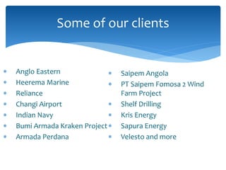  Anglo Eastern
 Heerema Marine
 Reliance
 Changi Airport
 Indian Navy
 Bumi Armada Kraken Project
 Armada Perdana
Some of our clients
 Saipem Angola
 PT Saipem Fomosa 2 Wind
Farm Project
 Shelf Drilling
 Kris Energy
 Sapura Energy
 Velesto and more
 