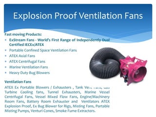 Fast moving Products:
 ExStream Fans - World’s First Range of Independently Dual
Certified IECEx/ATEX
 Portable Confined Space Ventilation Fans
 ATEX Axial Fans
 ATEX Centrifugal Fans
 Marine Ventilation Fans
 Heavy Duty Bug Blowers
Ventilation Fans
ATEX Ex Portable Blowers / Exhausters , Tank Vent Fans, Gas
Turbine Cooling fans, Tunnel Exhausters, Marine Vessel
Centrifugal Fans, Vessel Mixed Flow Fans, Engine/Machinery
Room Fans, Battery Room Exhauster and Ventilators ATEX
Explosion Proof, Ex Bug Blower for Rigs, Misting Fans, Portable
Misting Pumps, Venturi Cones, Smoke Fume Extractors.
Explosion Proof Ventilation Fans
 