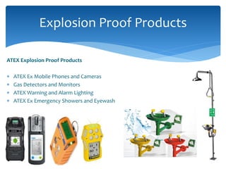 ATEX Explosion Proof Products
 ATEX Ex Mobile Phones and Cameras
 Gas Detectors and Monitors
 ATEX Warning and Alarm Lighting
 ATEX Ex Emergency Showers and Eyewash
Explosion Proof Products
 