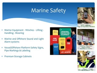  Marine Equipment - Winches - Lifting -
Handling - Mooring
 Marine and Offshore Sound and Light
Alarm systems
 Vessel/Offshore Platform Safety Signs,
Pipe Markings & Labeling
 Premium Storage Cabinets
Marine Safety
 