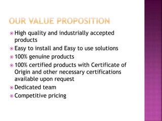  High quality and industrially accepted
products
 Easy to install and Easy to use solutions
 100% genuine products
 100% certified products with Certificate of
Origin and other necessary certifications
available upon request
 Dedicated team
 Competitive pricing
 