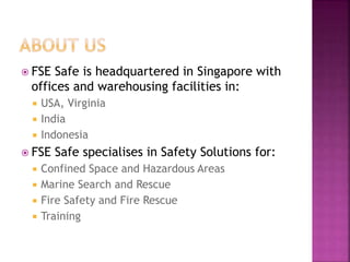  FSE Safe is headquartered in Singapore with
offices and warehousing facilities in:
 USA, Virginia
 India
 Indonesia
 FSE Safe specialises in Safety Solutions for:
 Confined Space and Hazardous Areas
 Marine Search and Rescue
 Fire Safety and Fire Rescue
 Training
 