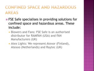  FSE Safe specialises in providing solutions for
confined space and hazardous areas. These
include:
 Blowers and Fans: FSE Safe is an authorised
distributor for RAMFAN (USA) and FAN
Manufacturers (UK)
 Atex Lights: We represent Atexor (Finland),
Atexxo (Netherlands) and Raytec (UK)
 