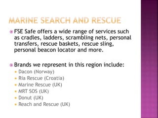  FSE Safe offers a wide range of services such
as cradles, ladders, scrambling nets, personal
transfers, rescue baskets, rescue sling,
personal beacon locator and more.
 Brands we represent in this region include:
 Dacon (Norway)
 Ria Rescue (Croatia)
 Marine Rescue (UK)
 MRT SOS (UK)
 Donut (UK)
 Reach and Rescue (UK)
 