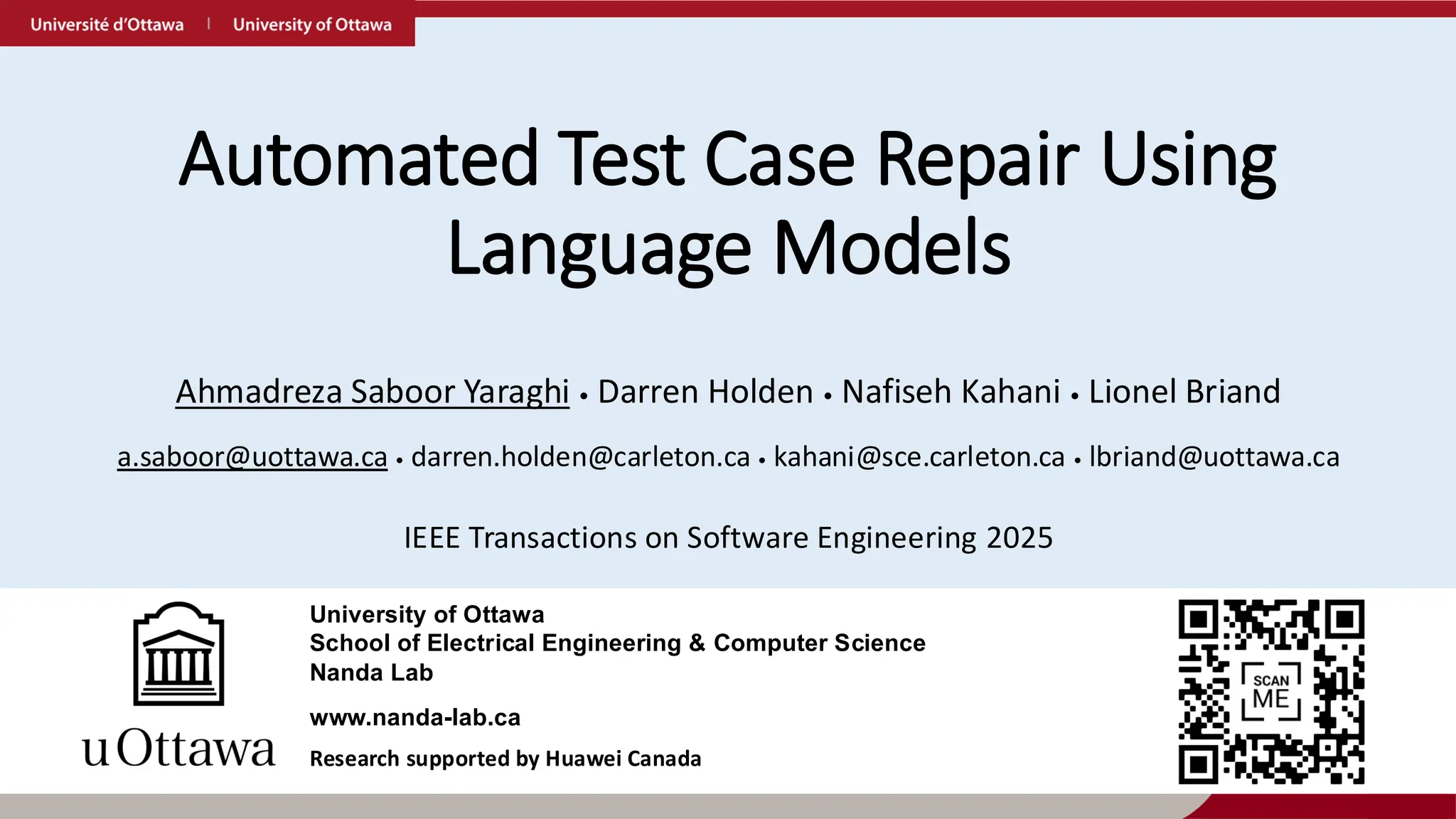 Automated Test Case Repair Using
Language Models
Ahmadreza Saboor Yaraghi • Darren Holden • Nafiseh Kahani • Lionel Briand
IEEE Transactions on Software Engineering 2025
a.saboor@uottawa.ca • darren.holden@carleton.ca • kahani@sce.carleton.ca • lbriand@uottawa.ca
www.nanda-lab.ca
University of Ottawa
School of Electrical Engineering & Computer Science
Nanda Lab
Research supported by Huawei Canada
 