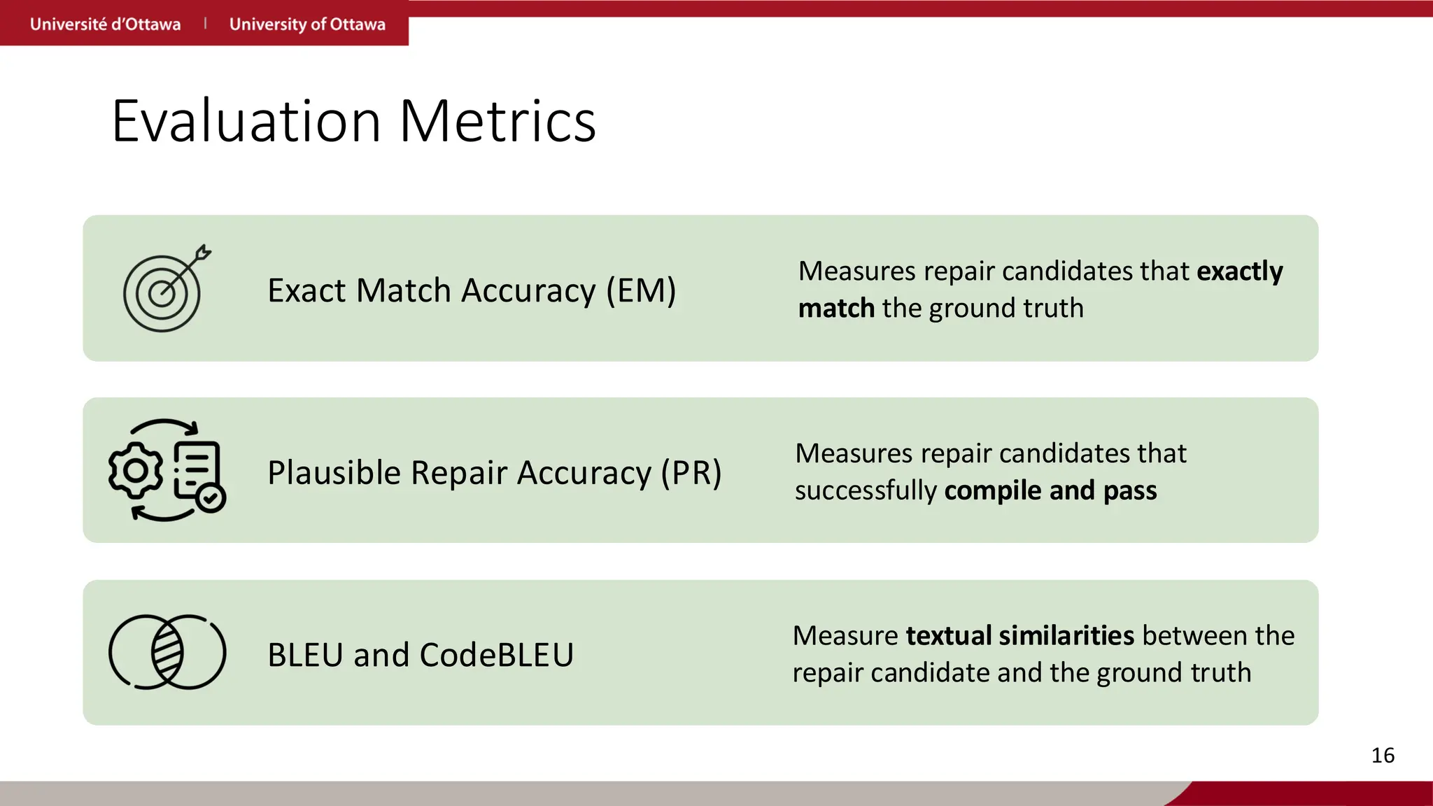 Evaluation Metrics
Exact Match Accuracy (EM)
Measures repair candidates that exactly
match the ground truth
Plausible Repair Accuracy (PR)
Measures repair candidates that
successfully compile and pass
BLEU and CodeBLEU
Measure textual similarities between the
repair candidate and the ground truth
16
 