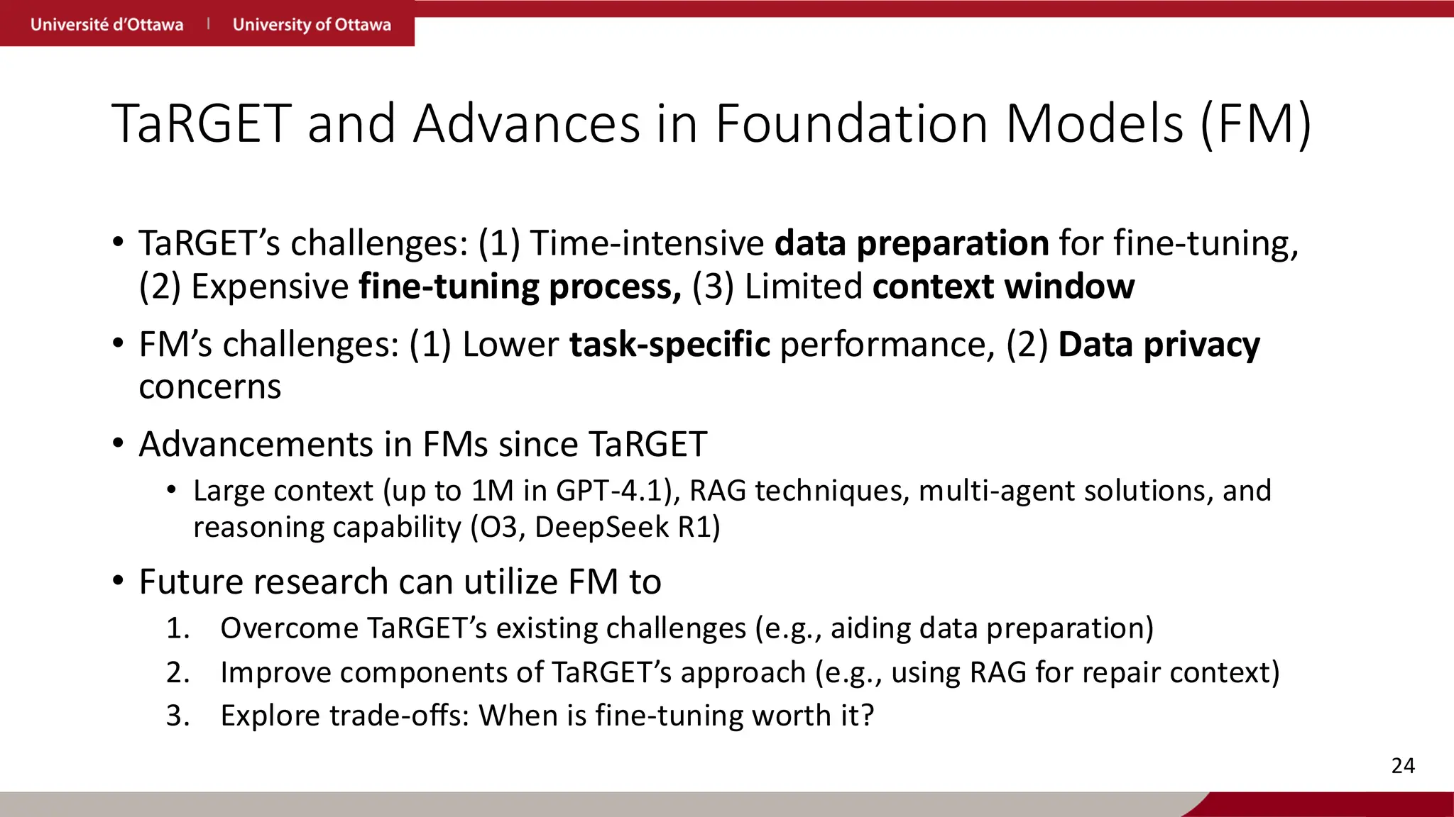 TaRGET and Advances in Foundation Models (FM)
• TaRGET’s challenges: (1) Time-intensive data preparation for fine-tuning,
(2) Expensive fine-tuning process, (3) Limited context window
• FM’s challenges: (1) Lower task-specific performance, (2) Data privacy
concerns
• Advancements in FMs since TaRGET
• Large context (up to 1M in GPT-4.1), RAG techniques, multi-agent solutions, and
reasoning capability (O3, DeepSeek R1)
• Future research can utilize FM to
1. Overcome TaRGET’s existing challenges (e.g., aiding data preparation)
2. Improve components of TaRGET’s approach (e.g., using RAG for repair context)
3. Explore trade-offs: When is fine-tuning worth it?
24
 